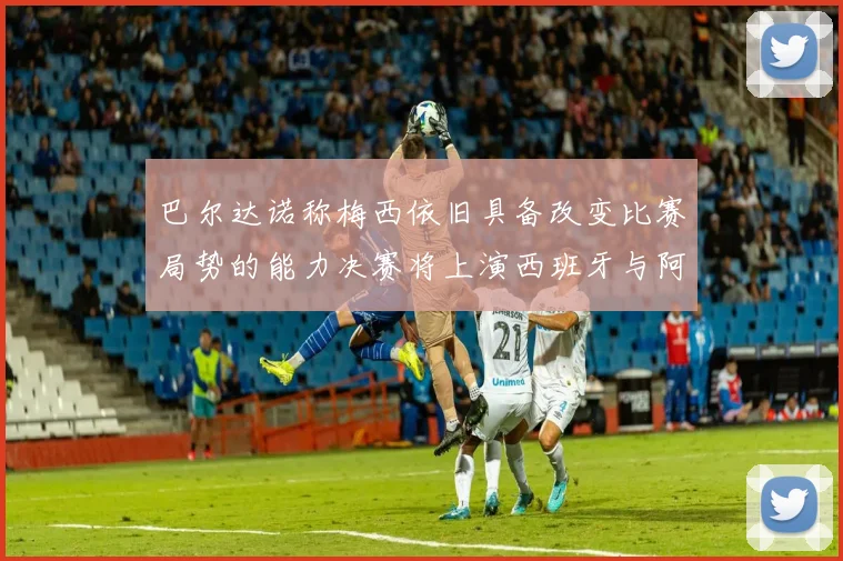 巴尔达诺称梅西依旧具备改变比赛局势的能力决赛将上演西班牙与阿根廷的对决