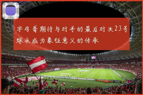 字母哥期待与对手的最后对决23号球衣成为象征意义的传承