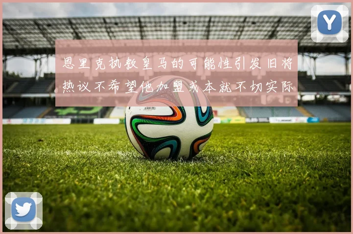 恩里克执教皇马的可能性引发旧将热议不希望他加盟或本就不切实际