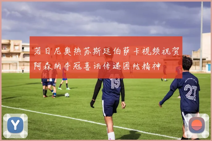 若日尼奥热苏斯廷伯萨卡视频祝贺阿森纳夺冠喜讯传递团结精神
