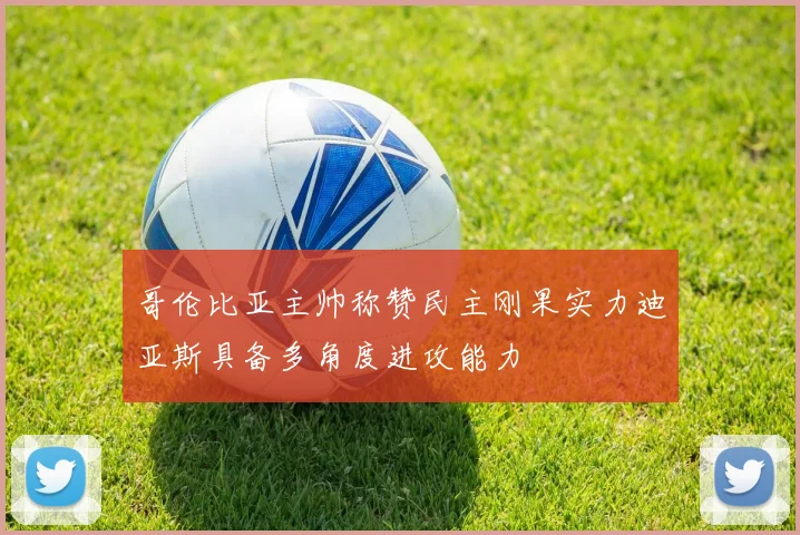哥伦比亚主帅称赞民主刚果实力迪亚斯具备多角度进攻能力