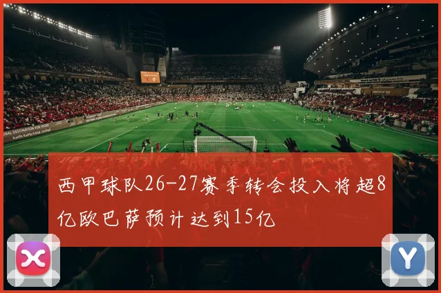 西甲球队26-27赛季转会投入将超8亿欧巴萨预计达到15亿