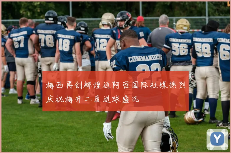 梅西再创辉煌迈阿密国际社媒热烈庆祝梅开二度进球盛况