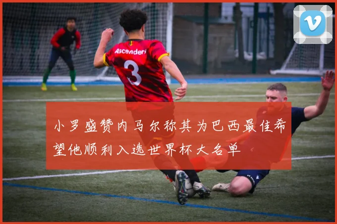 小罗盛赞内马尔称其为巴西最佳希望他顺利入选世界杯大名单