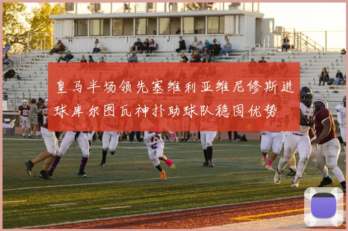 皇马半场领先塞维利亚维尼修斯进球库尔图瓦神扑助球队稳固优势