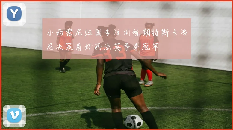 小西蒙尼归国专注训练期待斯卡洛尼决策看好西法英争夺冠军