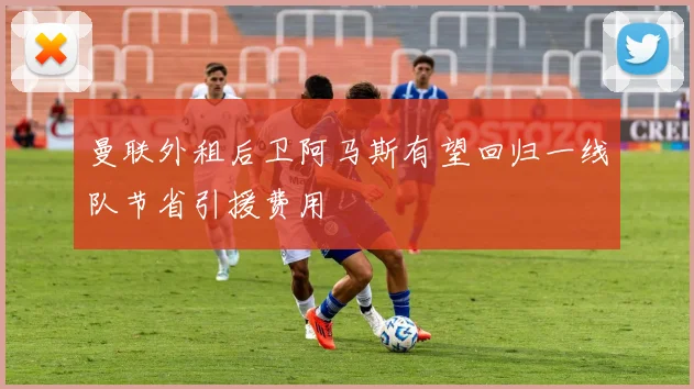 曼联外租后卫阿马斯有望回归一线队节省引援费用