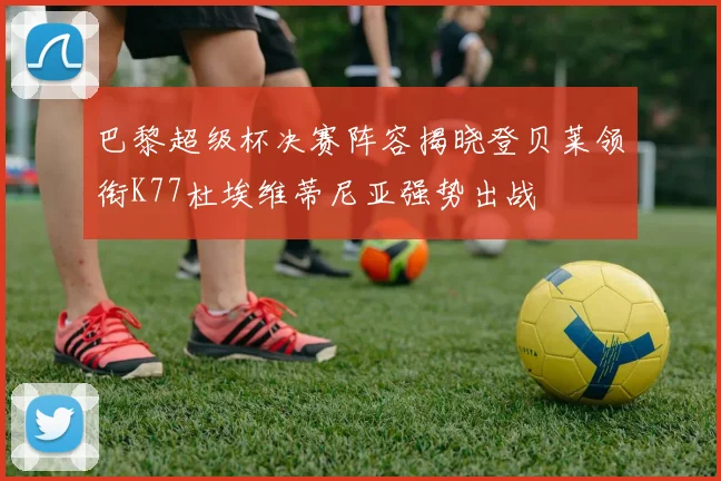 巴黎超级杯决赛阵容揭晓登贝莱领衔K77杜埃维蒂尼亚强势出战