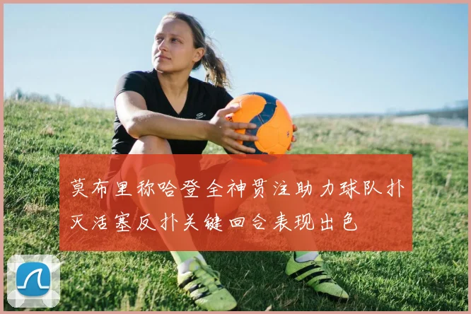 莫布里称哈登全神贯注助力球队扑灭活塞反扑关键回合表现出色