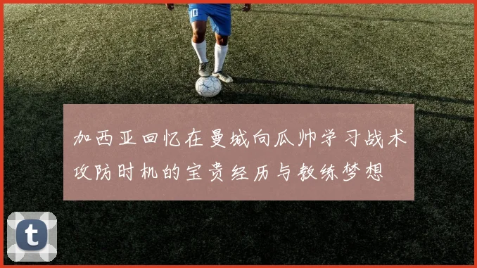 加西亚回忆在曼城向瓜帅学习战术攻防时机的宝贵经历与教练梦想