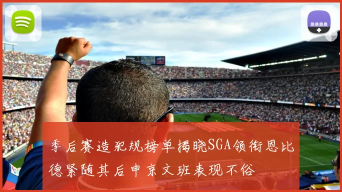 季后赛造犯规榜单揭晓SGA领衔恩比德紧随其后申京文班表现不俗
