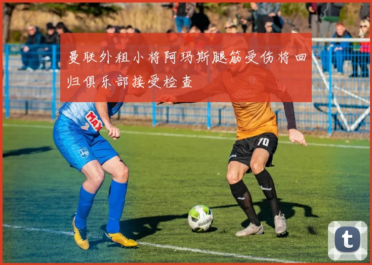 曼联外租小将阿玛斯腿筋受伤将回归俱乐部接受检查