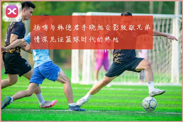 杨鸣与韩德君李晓旭合影致敬兄弟情深见证篮球时代的终结