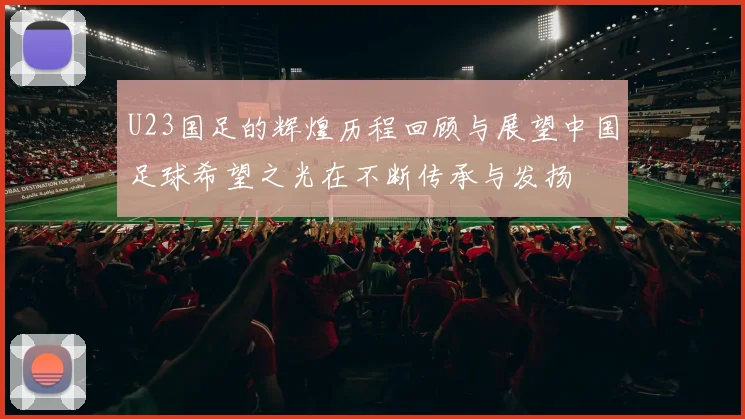 U23国足的辉煌历程回顾与展望中国足球希望之光在不断传承与发扬