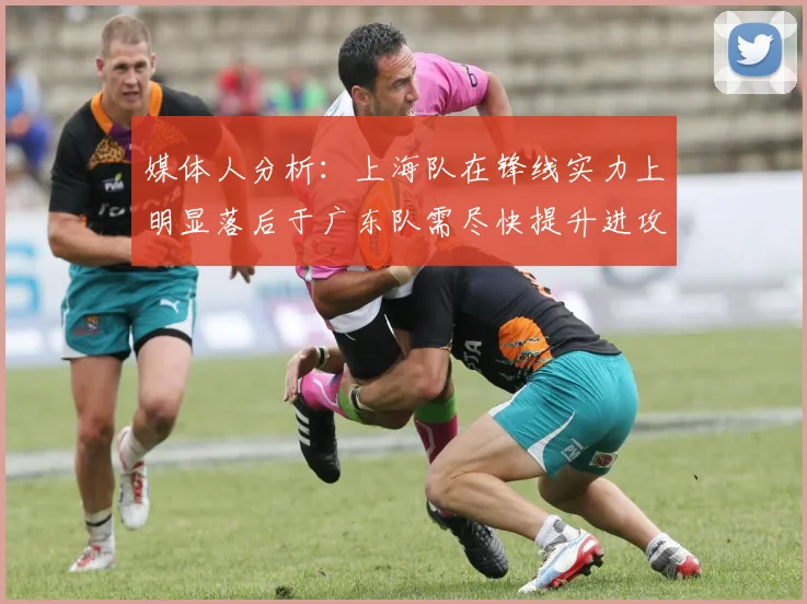 媒体人分析：上海队在锋线实力上明显落后于广东队需尽快提升进攻火力