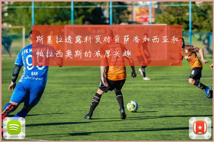 斯基拉透露科莫对贡萨洛加西亚和帕拉西奥斯的浓厚兴趣